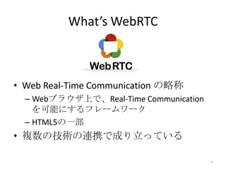 What’s WebRTC

• Web Real-Time Communication の略称
– Webブラウザ上で、Real-Time Communication
を可能にするフレームワーク
– HTML5の一部

• 複数の技術の連携で成り立っている
4

 
