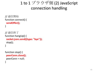 1 to 1 ブラウザ側 (2) JavaScript
connection handling
// 通信開始
function connect() {
sendOffer();
}
// 通信終了
function hangUp() {
socket.json.send({type: "bye"});
stop();
}
function stop() {
peerConn.close();
peerConn = null;
}
43

 