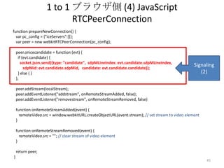 1 to 1 ブラウザ側 (4) JavaScript
RTCPeerConnection
function prepareNewConnection() {
var pc_config = {"iceServers":[]};
var peer = new webkitRTCPeerConnection(pc_config);

peer.onicecandidate = function (evt) {
if (evt.candidate) {
socket.json.send({type: "candidate", sdpMLineIndex: evt.candidate.sdpMLineIndex,
sdpMid: evt.candidate.sdpMid, candidate: evt.candidate.candidate});
} else { }
};

Signaling
(2)

peer.addStream(localStream);
peer.addEventListener("addstream", onRemoteStreamAdded, false);
peer.addEventListener("removestream", onRemoteStreamRemoved, false)
function onRemoteStreamAdded(event) {
remoteVideo.src = window.webkitURL.createObjectURL(event.stream); // set stream to video element
}

function onRemoteStreamRemoved(event) {
remoteVideo.src = ""; // clear stream of video element
}
return peer;
}

45

 