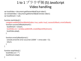 1 to 1 ブラウザ側 (5) JavaScript
Video handling
var localVideo = document.getElementById('local-video');
var remoteVideo = document.getElementById('remote-video');
var localStream = null;
function startVideo() {
navigator.webkitGetUserMedia({video: true, audio: true}, successCallback, errorCallback);
function successCallback(stream) {
localStream = stream;
localVideo.src = window.webkitURL.createObjectURL(stream);
localVideo.play();
}
function errorCallback(error) {
console.error('An error occurred: [CODE ' + error.code + ']');
return;
}

}
function stopVideo() {
localVideo.src = "";
localStream.stop();
}

46

 