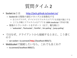 質問タイム 2
• Socket.ioとは

http://jxck.github.io/socket.io/

– Socket.IO は複数の通信メカニズムを抽象化する
• 全てのブラウザ、デバイスでリアルタイムアプリを実装可能にする
• とても手軽にリアルタイムなアプリを 100% JavaScript で作成可能

– 複数のトランスポートをサポート（以下、優先順に）
• 'websocket' , 'flashsocket' , 'htmlfile' , 'xhr-polling' , 'jsonp-polling‘

• ではなぜ、クライアントから接続するときに、こう書く
の？
– var socket = io.connect('http://localhost:9001/');

• WebScoketで接続したいなら、これでも良くね？
– io.connect('localhost:9001/');

47

 