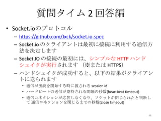 質問タイム 2 回答編
• Socket.ioのプロトコル
– https://github.com/Jxck/socket.io-spec
– Socket.io のクライアントは最初に接続に利用する通信方
法を決定します
– Socket.IO の接続の最初には、シンプルな HTTP ハンド
シェイクが実行されます （※または HTTPS）

– ハンドシェイクが成功すると、以下の結果がクライアン
トに送られます
• 通信が接続を開始する時に渡される session id
• ハードビートの送信が期待される間隔の秒数(heartbeat timeout)
• 通信コネクションが応答しなくなり、ソケットが閉じられたと判断し
て 通信コネクションを閉じるまでの秒数(close timeout)
48

 