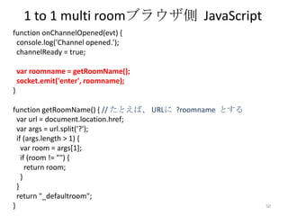 1 to 1 multi roomブラウザ側 JavaScript
function onChannelOpened(evt) {
console.log('Channel opened.');
channelReady = true;
var roomname = getRoomName();
socket.emit('enter', roomname);
}
function getRoomName() { // たとえば、 URLに ?roomname とする
var url = document.location.href;
var args = url.split('?');
if (args.length > 1) {
var room = args[1];
if (room != "") {
return room;
}
}
return "_defaultroom";
}

50

 