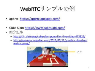 WebRTCサンプルの例
• apprtc https://apprtc.appspot.com/
• Cube Slam https://www.cubeslam.com/
• 紹介記事
– http://t3n.de/news/cube-slam-pong-klon-live-video-473325/
– http://japanese.engadget.com/2013/06/12/google-cube-slamwebrtc-pong/
ここ

6

 