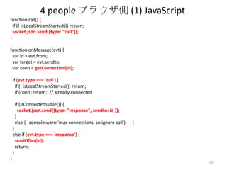 4 people ブラウザ側 (1) JavaScript
function call() {
if (! isLocalStreamStarted()) return;
socket.json.send({type: "call"});
}
function onMessage(evt) {
var id = evt.from;
var target = evt.sendto;
var conn = getConnection(id);

if (evt.type === 'call') {
if (! isLocalStreamStarted()) return;
if (conn) return; // already connected
if (isConnectPossible()) {
socket.json.send({type: "response", sendto: id });
}
else { console.warn('max connections. so ignore call');

}

}
else if (evt.type === 'response') {
sendOffer(id);
return;
}

}

62

 