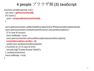4 people ブラウザ側 (3) JavaScript
function sendAnswer(id, evt) {
var conn = getConnection(id);
if (! conn) {
conn = prepareNewConnection(id);
}
conn.peerconnection.setRemoteDescription(new RTCSessionDescription(evt));
conn.peerconnection.createAnswer(function (sessionDescription) {
// in case of success
conn.iceReady = true;
conn.peerconnection.setLocalDescription(sessionDescription);
sessionDescription.sendto = id;
socket.json.send(sessionDescription);
}, function () { // in case of error
console.log("Create Answer failed");
}, mediaConstraints);
conn.iceReady = true;
}

64

 