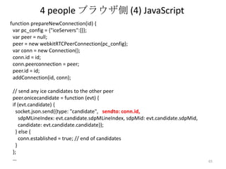 4 people ブラウザ側 (4) JavaScript
function prepareNewConnection(id) {
var pc_config = {"iceServers":[]};
var peer = null;
peer = new webkitRTCPeerConnection(pc_config);
var conn = new Connection();
conn.id = id;
conn.peerconnection = peer;
peer.id = id;
addConnection(id, conn);
// send any ice candidates to the other peer
peer.onicecandidate = function (evt) {
if (evt.candidate) {
socket.json.send({type: "candidate", sendto: conn.id,
sdpMLineIndex: evt.candidate.sdpMLineIndex, sdpMid: evt.candidate.sdpMid,
candidate: evt.candidate.candidate});
} else {
conn.established = true; // end of candidates
}
};
…

65

 