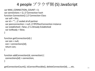 4 people ブラウザ側 (5) JavaScript
var MAX_CONNECTION_COUNT = 3;
var connections = {}; // Connection hash
function Connection() { // Connection Class
var self = this;
var id = ""; // socket.id of partner
var peerconnection = null; // RTCPeerConnection instance
var established = false; // is Already Established
var iceReady = false;
}
function getConnection(id) {
var con = null;
con = connections[id];
return con;
}
function addConnection(id, connection) {
connections[id] = connection;
}
getConnectionCount(), isConnectPossible(), deleteConnection(id), …, etc.

66

 