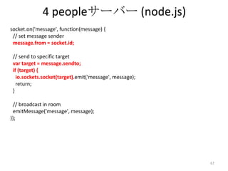 4 peopleサーバー (node.js)
socket.on('message', function(message) {
// set message sender
message.from = socket.id;
// send to specific target
var target = message.sendto;
if (target) {
io.sockets.socket(target).emit('message', message);
return;
}
// broadcast in room
emitMessage('message', message);
});

67

 