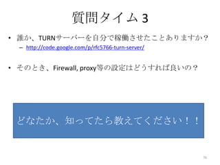 質問タイム 3
• 誰か、TURNサーバーを自分で稼働させたことありますか？
– http://code.google.com/p/rfc5766-turn-server/

• そのとき、Firewall, proxy等の設定はどうすれば良いの？

どなたか、知ってたら教えてください！！

76

 