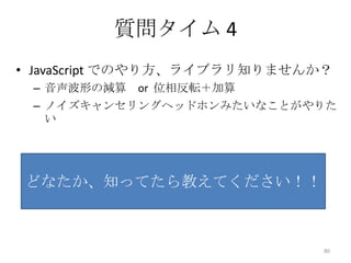 質問タイム 4
• JavaScript でのやり方、ライブラリ知りませんか？
– 音声波形の減算 or 位相反転＋加算
– ノイズキャンセリングヘッドホンみたいなことがやりた
い

どなたか、知ってたら教えてください！！

80

 