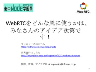 WebRTCをどんな風に使うかは、
みなさんのアイデア次第で
す！
今日のソースはこちら
https://github.com/mganeko/mgrtc
参考資料はこちら
http://www.slideshare.net/mganeko/2013-web-rtctechcross

質問、情報、アイデアは → m.ganeko@infocom.co.jp
85

 
