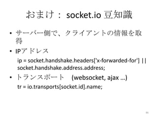 おまけ： socket.io 豆知識
• サーバー側で、クライアントの情報を取
得
• IPアドレス
ip = socket.handshake.headers['x-forwarded-for'] ||
socket.handshake.address.address;

• トランスポート (websocket, ajax …)
tr = io.transports[socket.id].name;

86

 