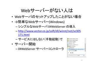 Webサーバーがない人は
• Webサーバのセットアップしたことがない場合
• →簡単なWebサーバー(Windows)
– シンプルなWebサーバ 04WebServer の導入
– http://www.vector.co.jp/soft/dl/winnt/net/se305
171.html
– サービスにはしない（手動起動）で
• サーバー開始
– 04WebServer サーバーコントローラ
13
 