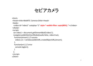 セピアカメラ
<html>
<head><title>WebRTC Camera</title><head>
<body>
<video id="video1" autoplay="1" style="-webkit-filter: sepia(80%); "></video>
</body>
<script>
var video1 = document.getElementById('video1');
navigator.webkitGetUserMedia({audio:false, video:true},
function(stream) { // success
video1.src = window.webkitURL.createObjectURL(stream);
},
function(err) { // error
console.log(err);
}
);
</script>
</html>
17
 