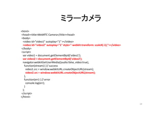 ミラーカメラ
<html>
<head><title>WebRTC Camera</title><head>
<body>
<video id="video1" autoplay="1" ></video>
<video id="video2" autoplay="1" style="-webkit-transform: scaleX(-1);"></video>
</body>
<script>
var video1 = document.getElementById('video1');
var video2 = document.getElementById('video2');
navigator.webkitGetUserMedia({audio:false, video:true},
function(stream) { // success
video1.src = window.webkitURL.createObjectURL(stream);
video2.src = window.webkitURL.createObjectURL(stream);
},
function(err) { // error
console.log(err);
}
);
</script>
</html>
19
 