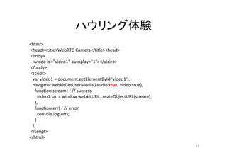 ハウリング体験
<html>
<head><title>WebRTC Camera</title><head>
<body>
<video id="video1" autoplay="1"></video>
</body>
<script>
var video1 = document.getElementById('video1');
navigator.webkitGetUserMedia({audio:true, video:true},
function(stream) { // success
video1.src = window.webkitURL.createObjectURL(stream);
},
function(err) { // error
console.log(err);
}
);
</script>
</html>
23
 