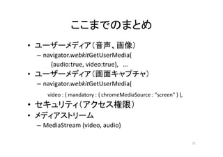 ここまでのまとめ
• ユーザーメディア（音声、画像）
– navigator.webkitGetUserMedia(
{audio:true, video:true}, …
• ユーザーメディア（画面キャプチャ）
– navigator.webkitGetUserMedia(
video : { mandatory : { chromeMediaSource : "screen" } },
• セキュリティ（アクセス権限）
• メディアストリーム
– MediaStream (video, audio)
25
 