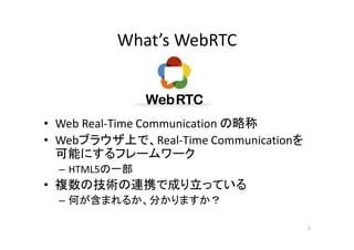 What’s WebRTC
• Web Real-Time Communication の略称
• Webブラウザ上で、Real-Time Communicationを
可能にするフレームワーク
– HTML5の一部
• 複数の技術の連携で成り立っている
– 何が含まれるか、分かりますか？
3
 
