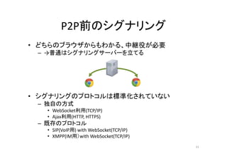 P2P前のシグナリング
• どちらのブラウザからもわかる、中継役が必要
– →普通はシグナリングサーバーを立てる
• シグナリングのプロトコルは標準化されていない
– 独自の方式
• WebSocket利用(TCP/IP)
• Ajax利用(HTTP, HTTPS)
– 既存のプロトコル
• SIP(VoIP用) with WebSocket(TCP/IP)
• XMPP(IM用）with WebSocket(TCP/IP)
31
 