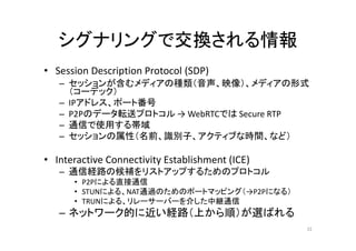 シグナリングで交換される情報
• Session Description Protocol (SDP)
– セッションが含むメディアの種類（音声、映像）、メディアの形式
（コーデック）
– IPアドレス、ポート番号
– P2Pのデータ転送プロトコル → WebRTCでは Secure RTP
– 通信で使用する帯域
– セッションの属性（名前、識別子、アクティブな時間、など）
• Interactive Connectivity Establishment (ICE)
– 通信経路の候補をリストアップするためのプロトコル
• P2Pによる直接通信
• STUNによる、NAT通過のためのポートマッピング（→P2Pになる）
• TRUNによる、リレーサーバーを介した中継通信
– ネットワーク的に近い経路（上から順）が選ばれる
32
 