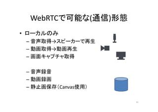 WebRTCで可能な(通信)形態
• ローカルのみ
– 音声取得→スピーカーで再生
– 動画取得→動画再生
– 画面キャプチャ取得
– 音声録音
– 動画録画
– 静止画保存（Canvas使用）
41
 