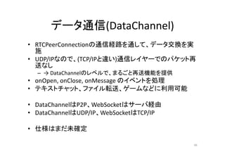 データ通信(DataChannel)
• RTCPeerConnectionの通信経路を通して、データ交換を実
施
• UDP/IPなので、(TCP/IPと違い)通信レイヤーでのパケット再
送なし
– → DataChannelのレベルで、まるごと再送機能を提供
• onOpen, onClose, onMessage のイベントを処理
• テキストチャット、ファイル転送、ゲームなどに利用可能
• DataChannelはP2P、WebSocketはサーバ経由
• DataChannelはUDP/IP、WebSocketはTCP/IP
• 仕様はまだ未確定
46
 