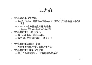 まとめ
• WebRTCはパワフル
– カメラ、マイク、画面キャプチャなど、ブラウザの能力を大きく拡
大する
– HTML5の他の機能との相乗効果
• Canvas, CSS, WebAudio API, WebGL
• WebRTCはフレキシブル
– ローカルのみ、1対1、n対n
– 双方向、片方向（ブロードキャスト）
• WebRTCは破壊的技術
– だれでも市場/アプリに参入できる
• WebRTCはプログラマブル
– 自分たちの製品/サービスに組み込める
47
 