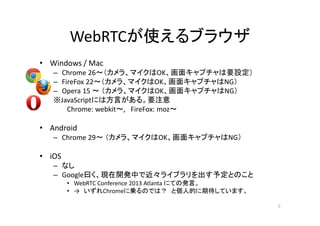 WebRTCが使えるブラウザ
• Windows / Mac
– Chrome 26～（カメラ、マイクはOK、画面キャプチャは要設定）
– FireFox 22～（カメラ、マイクはOK、画面キャプチャはNG）
– Opera 15 ～ （カメラ、マイクはOK、画面キャプチャはNG）
※JavaScriptには方言がある。要注意
Chrome: webkit～, FireFox: moz～
• Android
– Chrome 29～ （カメラ、マイクはOK、画面キャプチャはNG）
• iOS
– なし
– Google曰く、現在開発中で近々ライブラリを出す予定とのこと
• WebRTC Conference 2013 Atlanta にての発言。
• → いずれChromeに乗るのでは？ と個人的に期待しています。
5
 