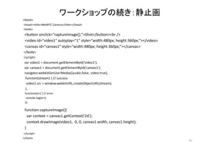ワークショップの続き：静止画
<html>
<head><title>WebRTC Camera</title></head>
<body>
<button onclick="captureImage();">Shot</button><br />
<video id="video1" autoplay="1" style="width:480px; height:360px;"></video>
<canvas id="canvas1" style="width:480px; height:360px;"></canvas>
</body>
<script>
var video1 = document.getElementById('video1');
var canvas1 = document.getElementById('canvas1');
navigator.webkitGetUserMedia({audio:false, video:true},
function(stream) { // success
video1.src = window.webkitURL.createObjectURL(stream);
},
function(err) { // error
console.log(err);
});
function captureImage(){
var context = canvas1.getContext('2d');
context.drawImage(video1, 0, 0, canvas1.width, canvas1.height);
}
</script>
</html>
50
 