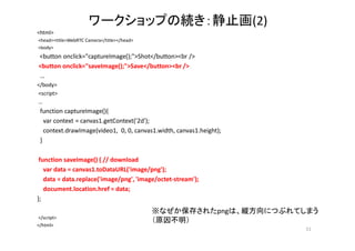 ワークショップの続き：静止画(2)
<html>
<head><title>WebRTC Camera</title></head>
<body>
<button onclick="captureImage();">Shot</button><br />
<button onclick="saveImage();">Save</button><br />
…
</body>
<script>
…
function captureImage(){
var context = canvas1.getContext('2d');
context.drawImage(video1, 0, 0, canvas1.width, canvas1.height);
}
function saveImage() { // download
var data = canvas1.toDataURL('image/png');
data = data.replace('image/png', 'image/octet-stream');
document.location.href = data;
};
</script>
</html>
51
※なぜか保存されたpngは、縦方向につぶれてしまう
（原因不明）
 