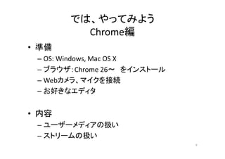 では、やってみよう
Chrome編
• 準備
– OS: Windows, Mac OS X
– ブラウザ：Chrome 26～ をインストール
– Webカメラ、マイクを接続
– お好きなエディタ
• 内容
– ユーザーメディアの扱い
– ストリームの扱い
9
 
