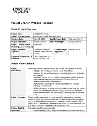 Project Charter: Website Redesign

Part I: Project Overview
Project Name                Website Redesign
Project Charter Author      Amanda Etches & Randy Oldham
Creation Date               Nov 12, 2012         Last Revision Date        February 3, 2013
Project Requestor           Randy Oldham         Project Manager           Randy Oldham
Project Charter Status   Approved
(Pending/Approve/Reject)
Project Sponsor             Amanda Etches and           Date of Project January 2013
Signature                   W&IA Cross-Functional       Approval
                            Team
Proposed Project Start &    Start: December 2012
End Date                    End: January 2014

Part II: Project Details

Project             The library website redesign project will include the following activities:
Description            - redesign the home page around users’ critical tasks
                       - redesign the site architecture and navigation to improve findability
                            and usability
                       - implement Drupal as our Content Management System (CMS) to
                            improve site governance and infrastructure and introduce
                            decentralized content maintenance
                       - implement the existing university template to meet campus
                            branding requirements
                       - develop a content strategy to improve existing and new site content
                       - phase out dependent infrastructure (e.g. InSite applications) to
                            make the site content and functionality fully integrated on a single
                            CMS
Project Purpose     The current library website is in dire need of a user-centred redesign,
                    reduction in size, architectural overhaul, updated and intuitive navigation
                    structure, accessibility compliance, and coherent content strategy. This
                    project aims to address all these needs and result in a library website that
                    is, first and foremost, a tool to enable student success.
Project Goals &     The outcomes of this project will be:
outcomes               - a library website that is designed primarily around user needs and
                                                                                                   1
 