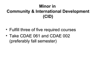 Minor in
Community & International Development
                (CID)


• Fulfill three of five required courses
• Take CDAE 061 and CDAE 002
  (preferably fall semester)
 