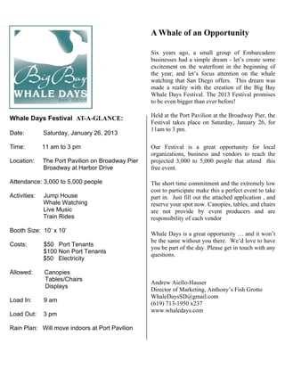 A Whale of an Opportunity

                                                   Six years ago, a small group of Embarcadero
                                                   businesses had a simple dream - let’s create some
                                                   excitement on the waterfront in the beginning of
                                                   the year, and let’s focus attention on the whale
                                                   watching that San Diego offers. This dream was
                                                   made a reality with the creation of the Big Bay
                                                   Whale Days Festival. The 2013 Festival promises
                                                   to be even bigger than ever before!

                                                   Held at the Port Pavilion at the Broadway Pier, the
Whale Days Festival AT-A-GLANCE:
                                                   Festival takes place on Saturday, January 26, for
                                                   11am to 3 pm.
Date:         Saturday, January 26, 2013

Time:         11 am to 3 pm                        Our Festival is a great opportunity for local
                                                   organizations, business and vendors to reach the
Location:     The Port Pavilion on Broadway Pier   projected 3,000 to 5,000 people that attend this
              Broadway at Harbor Drive             free event.

Attendance: 3,000 to 5,000 people                  The short time commitment and the extremely low
                                                   cost to participate make this a perfect event to take
Activities:   Jump House                           part in. Just fill out the attached application , and
              Whale Watching                       reserve your spot now. Canopies, tables, and chairs
              Live Music                           are not provide by event producers and are
              Train Rides                          responsibility of each vendor

Booth Size: 10’ x 10’
                                                   Whale Days is a great opportunity … and it won’t
                                                   be the same without you there. We’d love to have
Costs:        $50 Port Tenants
                                                   you be part of the day. Please get in touch with any
              $100 Non Port Tenants
                                                   questions.
              $50 Electricity

Allowed:      Canopies
              Tables/Chairs
                                                   Andrew Aiello-Hauser
              Displays
                                                   Director of Marketing, Anthony’s Fish Grotto
                                                   WhaleDaysSD@gmail.com
Load In:      9 am
                                                   (619) 713-1950 x237
                                                   www.whaledays.com
Load Out:     3 pm

Rain Plan: Will move indoors at Port Pavilion
 