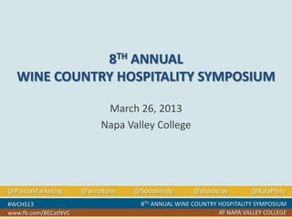 8TH ANNUAL
WINE COUNTRY HOSPITALITY SYMPOSIUM
March 26, 2013
Napa Valley College

@PiazzaMarketing
#WCHS13
www.fb.com/BECatNVC

@winotone

@SocialAndy

@sharayray

@KalaPhilo

8TH ANNUAL WINE COUNTRY HOSPITALITY SYMPOSIUM
AT NAPA VALLEY COLLEGE

 