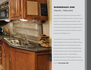 WINNEBAGO ONE
TRAVEL TRAILERS
Winnebago ONE represents the first new product
bearing the Winnebago name after a hiatus of nearly
30 years. The appropriately named ONE is a light
weight, all-aluminum framed travel trailer line which
is full of industry-first features for towable products.
It includes great floor plans and satisfies consumer
demands for affordable luxury.
Unique features include standard high gloss gel
coated fiberglass exteriors, radius cathedral ceilings,
industry best kitchen countertop space, spacious
private bathrooms, and bountiful available storage.
Unique options include: sectional sofa, hide-away
computer table, and more. Discriminating
consumers seeking countertop preparation space,
abundance of storage, spacious baths and more will
love the Winnebago ONE.
 
