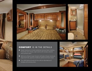 COMFORT IS IN THE DETAILS
n	 Master bedrooms include residential memory foam mattress,
	 His & Hers shirt closets, night stands with recepts, drawers
	 and a privacy door.
n	 Bathrooms feature large showers with glass shower enclosure,
	 large bowl sink, spacious medicine cabinet and linen closet.
n	 The 32BH features bunks for four with an abundance of
	 storage and a privacy door.
 