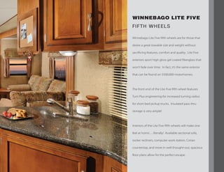 WINNEBAGO LITE FIVE
FIFTH WHEELS
Winnebago Lite Five fifth wheels are for those that
desire a great towable size and weight without
sacrificing features, comfort and quality. Lite Five
exteriors sport high gloss gel coated fiberglass that
won’t fade over time. In fact, it’s the same exterior
that can be found on $500,000 motorhomes.
The front end of the Lite Five fifth wheel features
Turn Plus engineering for increased turning radius
for short bed pickup trucks. Insulated pass thru
storage is very ample!
Interiors of the Lite Five fifth wheels will make one
feel at home….literally! Available sectional sofa,
rocker recliners, computer work station, Corian
countertop, and more in well thought-out, spacious
floor plans allow for the perfect escape.
 