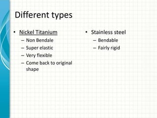 Different types
• Nickel Titanium
– Non Bendale
– Super elastic
– Very flexible
– Come back to original
shape
• Stainless steel
– Bendable
– Fairly rigid
 