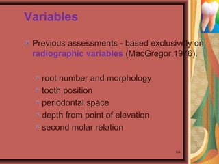 Variables
Previous assessments - based exclusively on
radiographic variables (MacGregor,1976).
root number and morphology
tooth position
periodontal space
depth from point of elevation
second molar relation
124
 