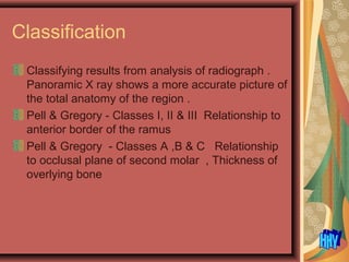 Classification
Classifying results from analysis of radiograph .
Panoramic X ray shows a more accurate picture of
the total anatomy of the region .
Pell & Gregory - Classes I, II & III Relationship to
anterior border of the ramus
Pell & Gregory - Classes A ,B & C Relationship
to occlusal plane of second molar , Thickness of
overlying bone
 