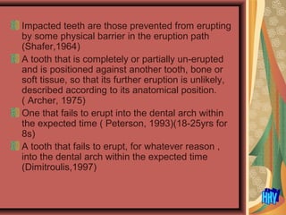 Impacted teeth are those prevented from erupting
by some physical barrier in the eruption path
(Shafer,1964)
A tooth that is completely or partially un-erupted
and is positioned against another tooth, bone or
soft tissue, so that its further eruption is unlikely,
described according to its anatomical position.
( Archer, 1975)
One that fails to erupt into the dental arch within
the expected time ( Peterson, 1993)(18-25yrs for
8s)
A tooth that fails to erupt, for whatever reason ,
into the dental arch within the expected time
(Dimitroulis,1997)
 