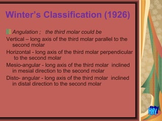 Winter’s Classification (1926)
Angulation ; the third molar could be
Vertical – long axis of the third molar parallel to the
second molar
Horizontal - long axis of the third molar perpendicular
to the second molar
Mesio-angular - long axis of the third molar inclined
in mesial direction to the second molar
Disto- angular - long axis of the third molar inclined
in distal direction to the second molar
 