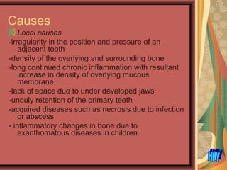 Causes
Local causes
-irregularity in the position and pressure of an
adjacent tooth
-density of the overlying and surrounding bone
-long continued chronic inflammation with resultant
increase in density of overlying mucous
membrane
-lack of space due to under developed jaws
-unduly retention of the primary teeth
-acquired diseases such as necrosis due to infection
or abscess
- inflammatory changes in bone due to
exanthomatous diseases in children
 