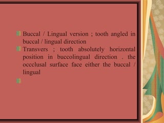 Buccal / Lingual version ; tooth angled in 
buccal / lingual direction
Transvers  ;  tooth  absolutely  horizontal 
position  in  buccolingual  direction  .  the 
occclusal  surface  face  either  the  buccal  / 
lingual
 