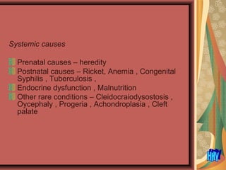 Systemic causes
Prenatal causes – heredity
Postnatal causes – Ricket, Anemia , Congenital
Syphilis , Tuberculosis ,
Endocrine dysfunction , Malnutrition
Other rare conditions – Cleidocraiodysostosis ,
Oycephaly , Progeria , Achondroplasia , Cleft
palate
 
