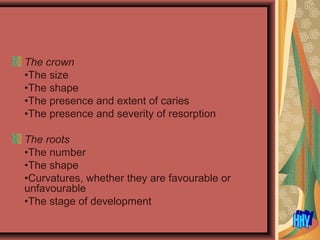 The crown
•The size
•The shape
•The presence and extent of caries
•The presence and severity of resorption
The roots
•The number
•The shape
•Curvatures, whether they are favourable or
unfavourable
•The stage of development
 