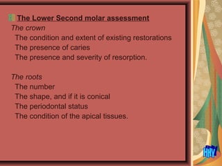 The Lower Second molar assessment
The crown
The condition and extent of existing restorations
The presence of caries
The presence and severity of resorption.
The roots
The number
The shape, and if it is conical
The periodontal status
The condition of the apical tissues.
 