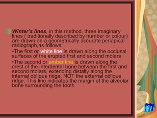 Winter’s lines, in this method, three imaginary
lines ( traditionally described by number or colour)
are drawn on a geometrically accurate periapical
radiograph,as follows:
•The first or white line is drawn along the occlusal
surfaces of the erupted first and second molars
•The second or amber line is drawn along the
crest of the interdental bone between the first and
second molars, extending distally along the
internal oblique ridge, NOT the external oblique
ridge. This line indicates the margin of the alveolar
bone surrounding the tooth
 